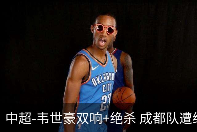 中超-韦世豪双响+绝杀 成都队遭绝平后反绝杀3-2新鹏城