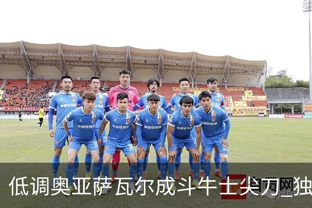 低调奥亚萨瓦尔成斗牛士尖刀 独进4球近四届最强表现
